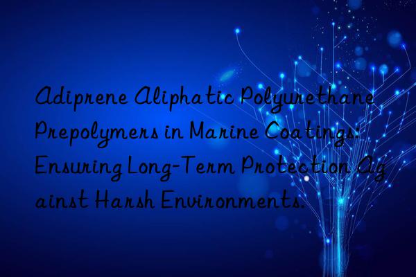 Adiprene Aliphatic Polyurethane Prepolymers in Marine Coatings: Ensuring Long-Term Protection Against Harsh Environments.