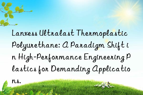 Lanxess Ultralast Thermoplastic Polyurethane: A Paradigm Shift in High-Performance Engineering Plastics for Demanding Applications.