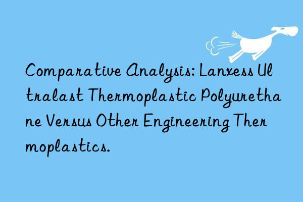 Comparative Analysis: Lanxess Ultralast Thermoplastic Polyurethane Versus Other Engineering Thermoplastics.