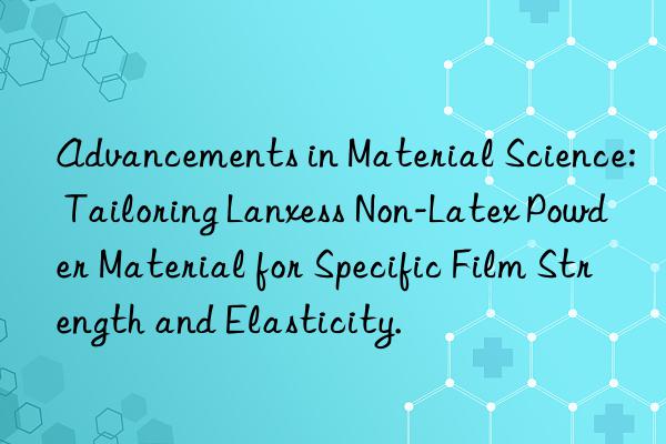 Advancements in Material Science: Tailoring Lanxess Non-Latex Powder Material for Specific Film Strength and Elasticity.