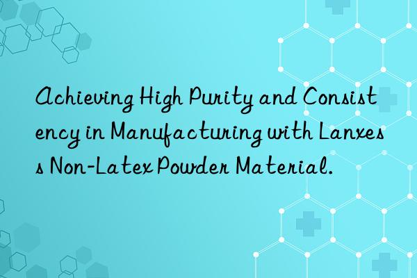 Achieving High Purity and Consistency in Manufacturing with Lanxess Non-Latex Powder Material.