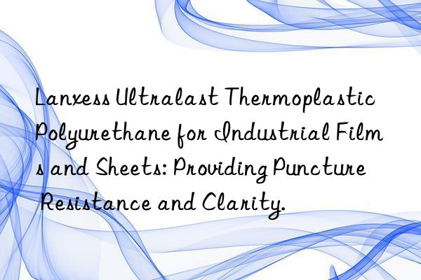 Lanxess Ultralast Thermoplastic Polyurethane for Industrial Films and Sheets: Providing Puncture Resistance and Clarity.