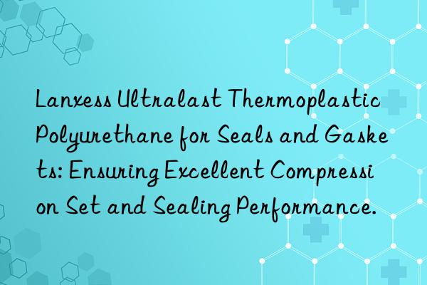Lanxess Ultralast Thermoplastic Polyurethane for Seals and Gaskets: Ensuring Excellent Compression Set and Sealing Performance.