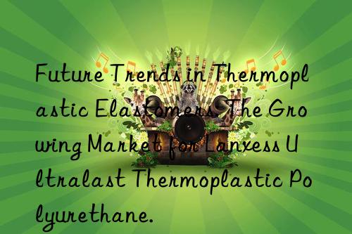 Future Trends in Thermoplastic Elastomers: The Growing Market for Lanxess Ultralast Thermoplastic Polyurethane.