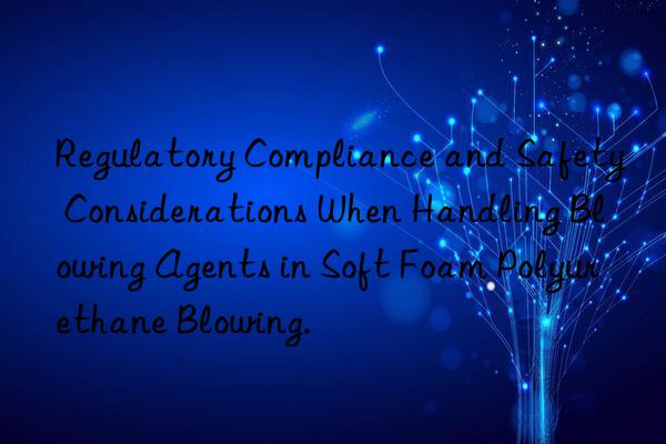 Regulatory Compliance and Safety Considerations When Handling Blowing Agents in Soft Foam Polyurethane Blowing.