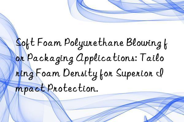 Soft Foam Polyurethane Blowing for Packaging Applications: Tailoring Foam Density for Superior Impact Protection.