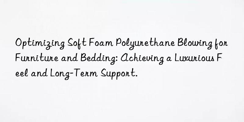 Optimizing Soft Foam Polyurethane Blowing for Furniture and Bedding: Achieving a Luxurious Feel and Long-Term Support.