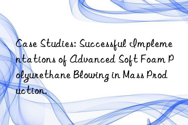 Case Studies: Successful Implementations of Advanced Soft Foam Polyurethane Blowing in Mass Production.