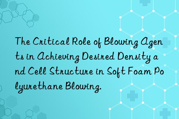 The Critical Role of Blowing Agents in Achieving Desired Density and Cell Structure in Soft Foam Polyurethane Blowing.