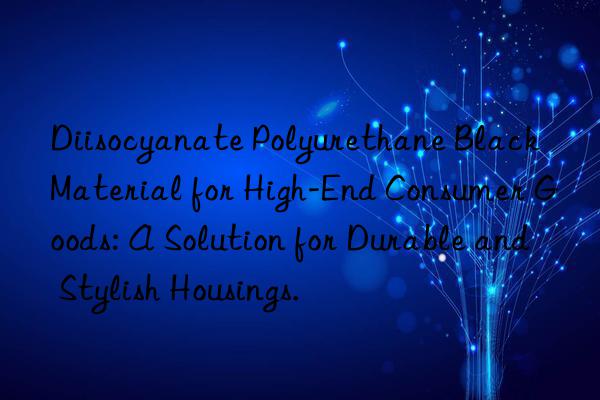 Diisocyanate Polyurethane Black Material for High-End Consumer Goods: A Solution for Durable and Stylish Housings.