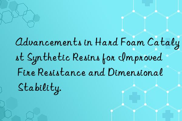 Advancements in Hard Foam Catalyst Synthetic Resins for Improved Fire Resistance and Dimensional Stability.