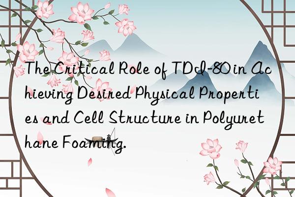 The Critical Role of TDI-80 in Achieving Desired Physical Properties and Cell Structure in Polyurethane Foaming.