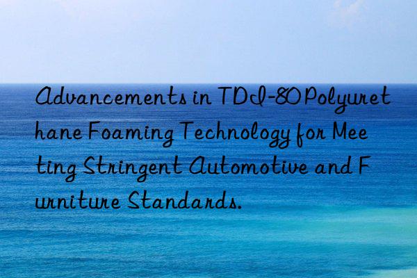 Advancements in TDI-80 Polyurethane Foaming Technology for Meeting Stringent Automotive and Furniture Standards.