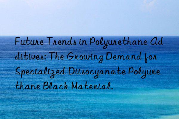 Future Trends in Polyurethane Additives: The Growing Demand for Specialized Diisocyanate Polyurethane Black Material.