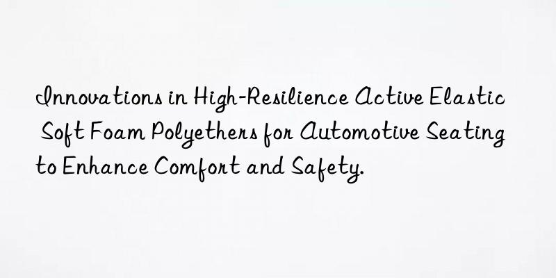 Innovations in High-Resilience Active Elastic Soft Foam Polyethers for Automotive Seating to Enhance Comfort and Safety.