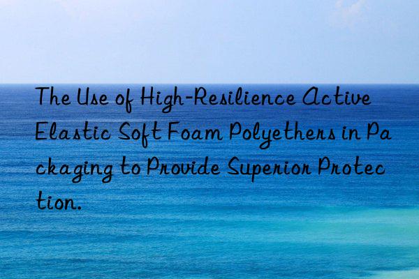 The Use of High-Resilience Active Elastic Soft Foam Polyethers in Packaging to Provide Superior Protection.
