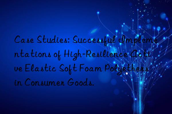 Case Studies: Successful Implementations of High-Resilience Active Elastic Soft Foam Polyethers in Consumer Goods.