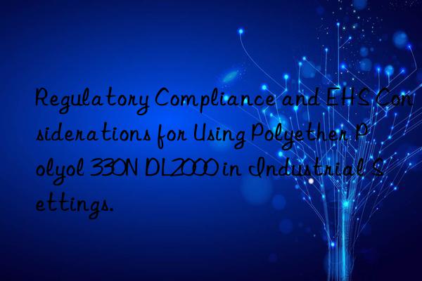 Regulatory Compliance and EHS Considerations for Using Polyether Polyol 330N DL2000 in Industrial Settings.