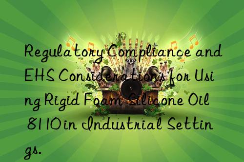 Regulatory Compliance and EHS Considerations for Using Rigid Foam Silicone Oil 8110 in Industrial Settings.
