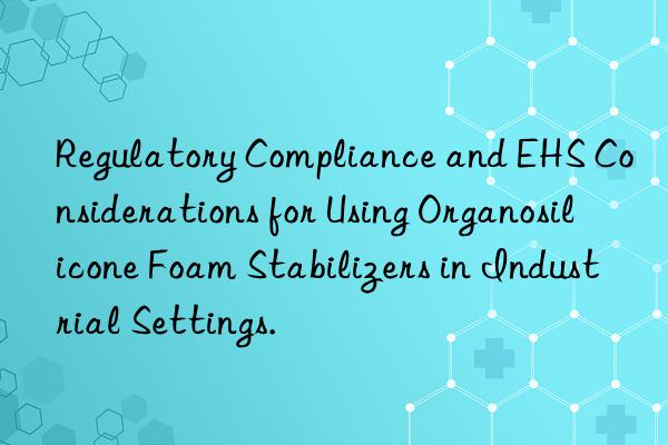 Regulatory Compliance and EHS Considerations for Using Organosilicone Foam Stabilizers in Industrial Settings.
