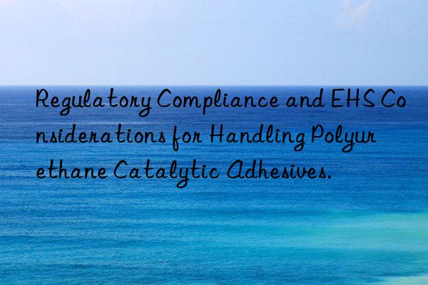 Regulatory Compliance and EHS Considerations for Handling Polyurethane Catalytic Adhesives.