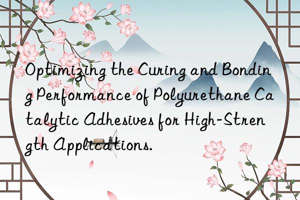 Optimizing the Curing and Bonding Performance of Polyurethane Catalytic Adhesives for High-Strength Applications.
