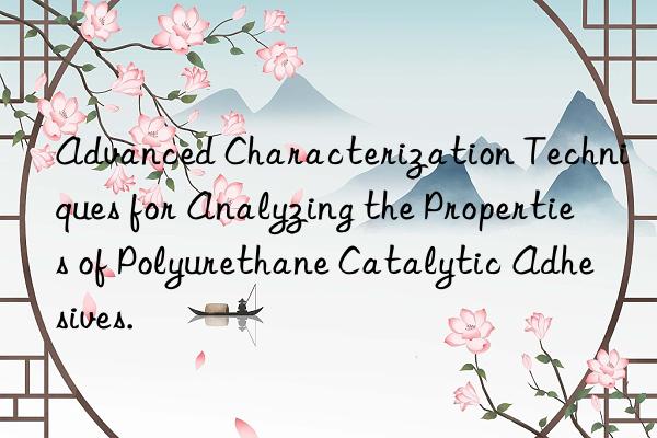Advanced Characterization Techniques for Analyzing the Properties of Polyurethane Catalytic Adhesives.