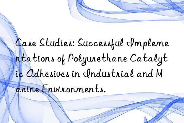 Case Studies: Successful Implementations of Polyurethane Catalytic Adhesives in Industrial and Marine Environments.