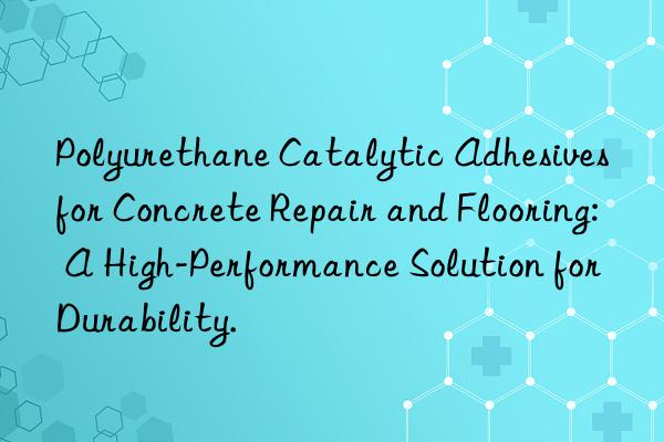 Polyurethane Catalytic Adhesives for Concrete Repair and Flooring: A High-Performance Solution for Durability.