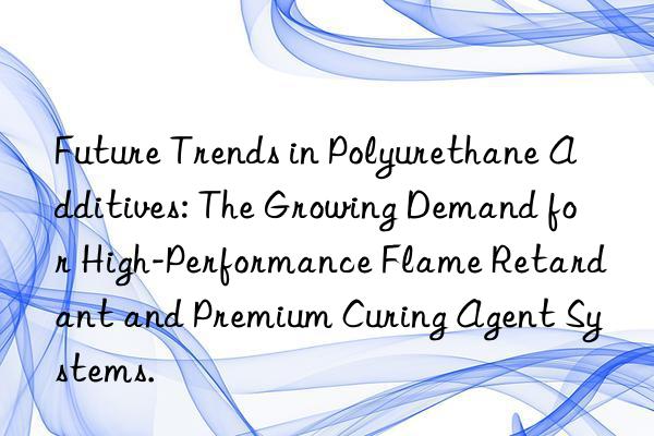 Future Trends in Polyurethane Additives: The Growing Demand for High-Performance Flame Retardant and Premium Curing Agent Systems.