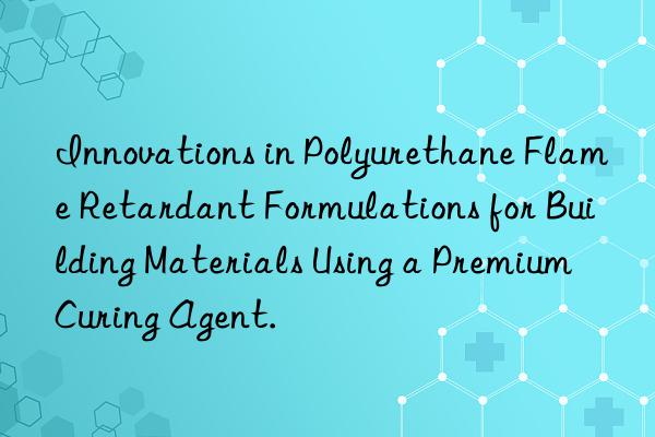 Innovations in Polyurethane Flame Retardant Formulations for Building Materials Using a Premium Curing Agent.
