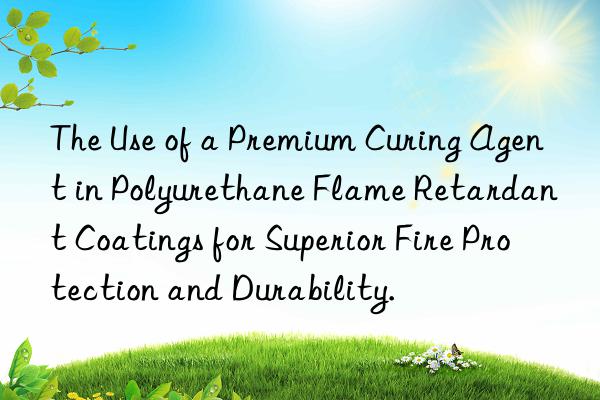 The Use of a Premium Curing Agent in Polyurethane Flame Retardant Coatings for Superior Fire Protection and Durability.