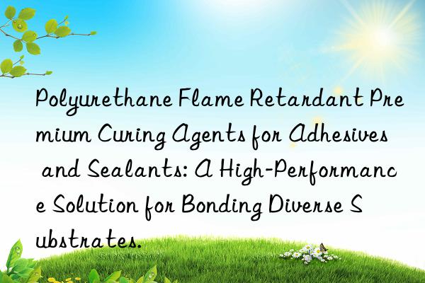 Polyurethane Flame Retardant Premium Curing Agents for Adhesives and Sealants: A High-Performance Solution for Bonding Diverse Substrates.