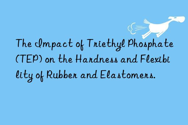 The Impact of Triethyl Phosphate (TEP) on the Hardness and Flexibility of Rubber and Elastomers.