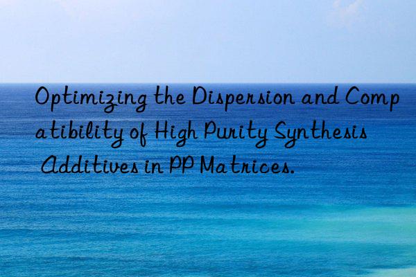 Optimizing the Dispersion and Compatibility of High Purity Synthesis Additives in PP Matrices.