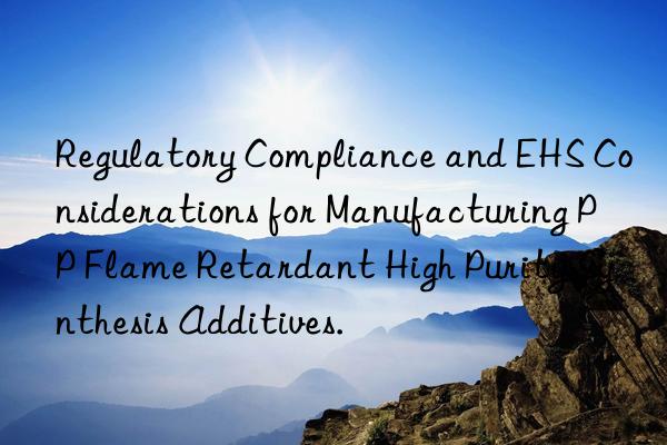 Regulatory Compliance and EHS Considerations for Manufacturing PP Flame Retardant High Purity Synthesis Additives.