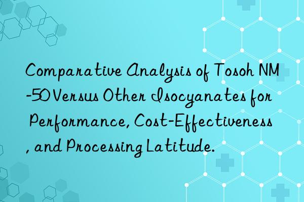 Comparative Analysis of  NM-50 Versus Other Isocyanates for Performance, Cost-Effectiveness, and Processing Latitude.