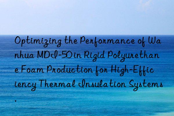 Optimizing the Performance of Wanhua MDI-50 in Rigid Polyurethane Foam Production for High-Efficiency Thermal Insulation Systems.
