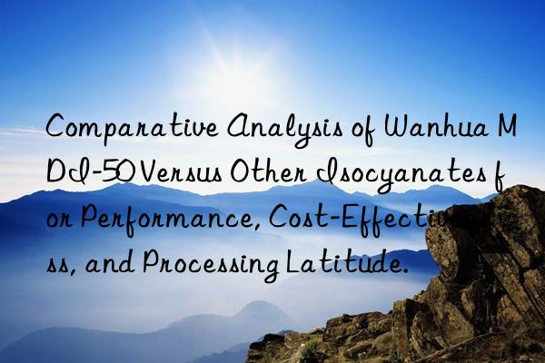 Comparative Analysis of Wanhua MDI-50 Versus Other Isocyanates for Performance, Cost-Effectiveness, and Processing Latitude.
