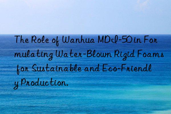 The Role of Wanhua MDI-50 in Formulating Water-Blown Rigid Foams for Sustainable and Eco-Friendly Production.