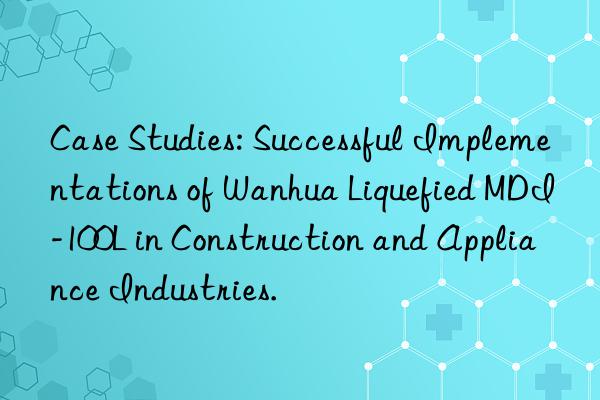 Case Studies: Successful Implementations of Wanhua Liquefied MDI-100L in Construction and Appliance Industries.