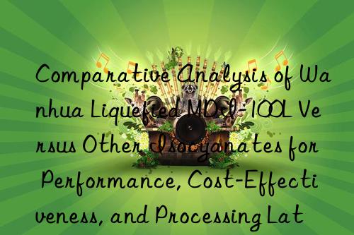 Comparative Analysis of Wanhua Liquefied MDI-100L Versus Other Isocyanates for Performance, Cost-Effectiveness, and Processing Latitude.