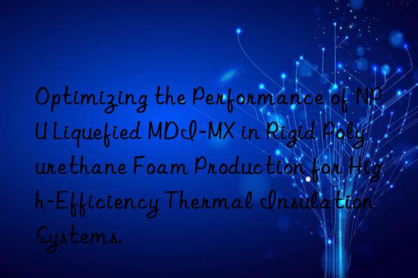 Optimizing the Performance of NPU Liquefied MDI-MX in Rigid Polyurethane Foam Production for High-Efficiency Thermal Insulation Systems.