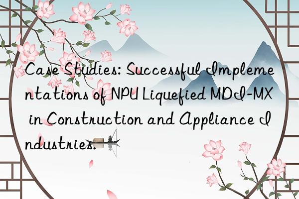 Case Studies: Successful Implementations of NPU Liquefied MDI-MX in Construction and Appliance Industries.