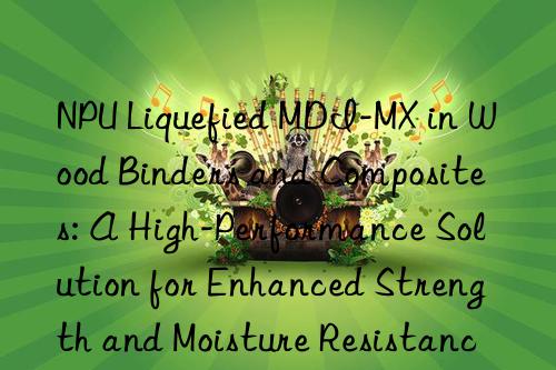 NPU Liquefied MDI-MX in Wood Binders and Composites: A High-Performance Solution for Enhanced Strength and Moisture Resistance.