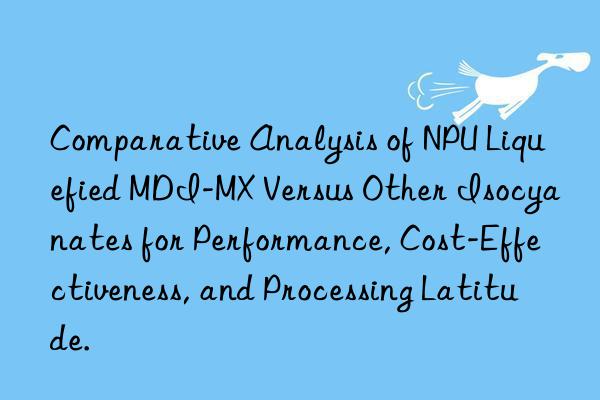 Comparative Analysis of NPU Liquefied MDI-MX Versus Other Isocyanates for Performance, Cost-Effectiveness, and Processing Latitude.