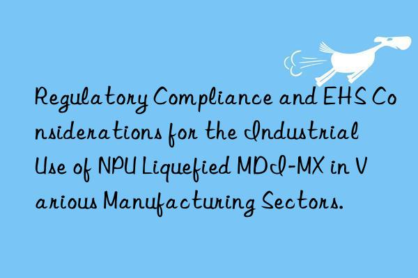 Regulatory Compliance and EHS Considerations for the Industrial Use of NPU Liquefied MDI-MX in Various Manufacturing Sectors.