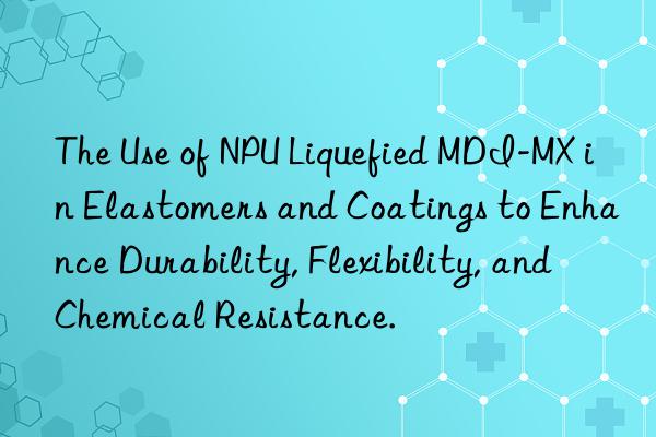 The Use of NPU Liquefied MDI-MX in Elastomers and Coatings to Enhance Durability, Flexibility, and Chemical Resistance.