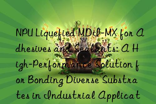 NPU Liquefied MDI-MX for Adhesives and Sealants: A High-Performance Solution for Bonding Diverse Substrates in Industrial Applications.