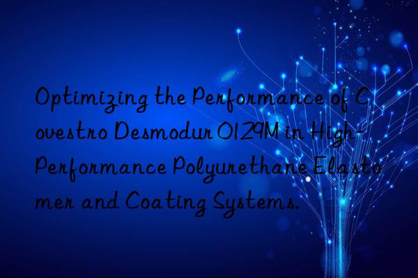 Optimizing the Performance of  Desmodur 0129M in High-Performance Polyurethane Elastomer and Coating Systems.